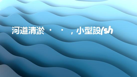 河道清淤，小型設(shè)備助力高效施工